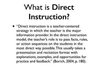What is Direct
Instruction?
• “Direct instruction is a teacher-centered
strategy in which the teacher is the major
information provider. In the direct instruction
model, the teacher’s role is to pass facts, rules,
or action sequences on the students in the
most direct way possible.This usually takes a
presentation and recitation format with
explanations, examples, and opportunities for
practice and feedback.” (Borich, 2004, p. 180).
 