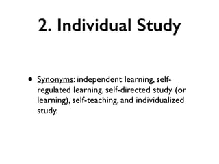 2. Individual Study
• Synonyms: independent learning, self-
regulated learning, self-directed study (or
learning), self-teaching, and individualized
study.
 
