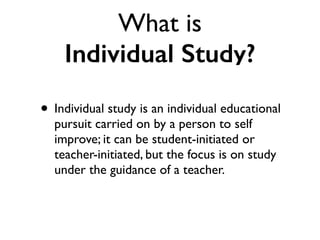 What is
Individual Study?
• Individual study is an individual educational
pursuit carried on by a person to self
improve; it can be student-initiated or
teacher-initiated, but the focus is on study
under the guidance of a teacher.
 