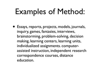 Examples of Method:
• Essays, reports, projects, models, journals,
inquiry, games, fantasies, interviews,
brainstorming, problem-solving, decision
making, learning centers, learning units,
individualized assignments. computer-
assisted instruction, independent research
correspondence courses, distance
education.
 