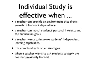 Individual Study is
effective when ...
• a teacher can provide an environment that allows
growth of learner independence.
• a teacher can match student’s personal interests and
the curriculum goals.
• a teacher wants to improve students’ independent
learning capabilities.
• it is combined with other strategies.
• when a teacher wants to ask students to apply the
content previously learned.
 