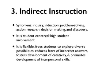 3. Indirect Instruction
• Synonyms: inquiry, induction, problem-solving,
action research, decision making, and discovery.
• It is student centered; high student
involvement.
• It is ﬂexible, frees students to explore diverse
possibilities, reduces fears of incorrect answers,
fosters development of creativity, & promotes
development of interpersonal skills.
 