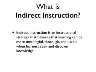 What is
Indirect Instruction?
• Indirect Instruction is an instructional
strategy that believes that learning can be
more meaningful, thorough, and usable
when learners seek and discover
knowledge.
 