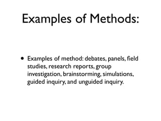 Examples of Methods:
• Examples of method: debates, panels, ﬁeld
studies, research reports, group
investigation, brainstorming, simulations,
guided inquiry, and unguided inquiry.
 