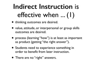 Indirect Instruction is
effective when ... (1)
• thinking outcomes are desired.
• value, attitude, or interpersonal or group skills
outcomes are desired.
• process (learning “how”) is at least as important
as product (getting “the right answer”).
• Students need to experience something in
order to beneﬁt from later instruction.
• There are no “right” answers.
 