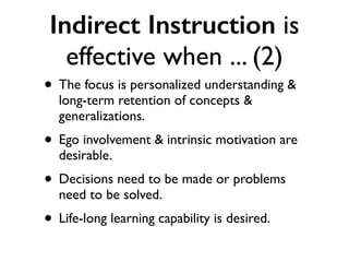 Indirect Instruction is
effective when ... (2)
• The focus is personalized understanding &
long-term retention of concepts &
generalizations.
• Ego involvement & intrinsic motivation are
desirable.
• Decisions need to be made or problems
need to be solved.
• Life-long learning capability is desired.
 