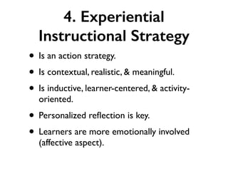 4. Experiential
Instructional Strategy
• Is an action strategy.
• Is contextual, realistic, & meaningful.
• Is inductive, learner-centered, & activity-
oriented.
• Personalized reﬂection is key.
• Learners are more emotionally involved
(affective aspect).
 