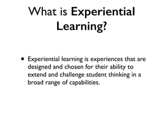 What is Experiential
Learning?
• Experiential learning is experiences that are
designed and chosen for their ability to
extend and challenge student thinking in a
broad range of capabilities.
 