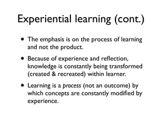 Experiential learning (cont.)
• The emphasis is on the process of learning
and not the product.
• Because of experience and reﬂection,
knowledge is constantly being transformed
(created & recreated) within learner.
• Learning is a process (not an outcome) by
which concepts are constantly modiﬁed by
experience.
 