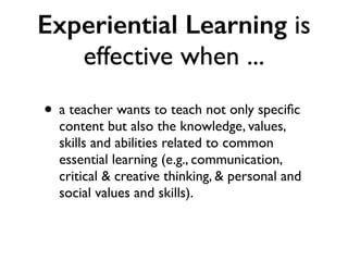 Experiential Learning is
effective when ...
• a teacher wants to teach not only speciﬁc
content but also the knowledge, values,
skills and abilities related to common
essential learning (e.g., communication,
critical & creative thinking, & personal and
social values and skills).
 