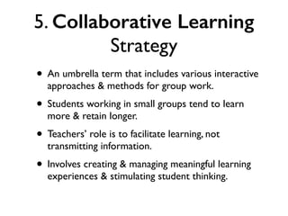 5. Collaborative Learning
Strategy
• An umbrella term that includes various interactive
approaches & methods for group work.
• Students working in small groups tend to learn
more & retain longer.
• Teachers’ role is to facilitate learning, not
transmitting information.
• Involves creating & managing meaningful learning
experiences & stimulating student thinking.
 