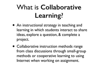What is Collaborative
Learning?
• An instructional strategy in teaching and
learning in which students interact to share
ideas, explore a question, & complete a
project.
• Collaborative instruction methods range
from class discussions through small-group
methods or cooperative learning to using
Internet when working on assignment.
 