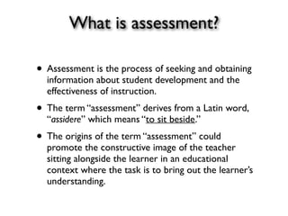 What is assessment?
• Assessment is the process of seeking and obtaining
information about student development and the
effectiveness of instruction.
• The term “assessment” derives from a Latin word,
“assidere” which means “to sit beside.”
• The origins of the term “assessment” could
promote the constructive image of the teacher
sitting alongside the learner in an educational
context where the task is to bring out the learner’s
understanding.
 