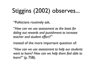 Stiggins (2002) observes...
“Politicians routinely ask,
“How can we use assessment as the basis for
doling out rewards and punishment to increase
teacher and student effort?”
instead of the more important question of:
“How can we use assessment to help our students
want to learn? How can we help them feel able to
learn?” (p. 758).
 