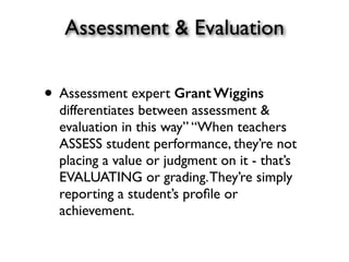 Assessment & Evaluation
• Assessment expert Grant Wiggins
differentiates between assessment &
evaluation in this way” “When teachers
ASSESS student performance, they’re not
placing a value or judgment on it - that’s
EVALUATING or grading.They’re simply
reporting a student’s proﬁle or
achievement.
 