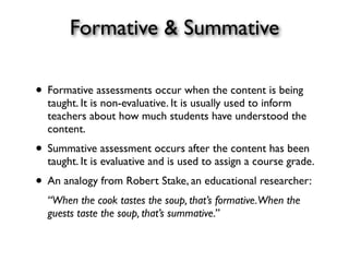 Formative & Summative
• Formative assessments occur when the content is being
taught. It is non-evaluative. It is usually used to inform
teachers about how much students have understood the
content.
• Summative assessment occurs after the content has been
taught. It is evaluative and is used to assign a course grade.
• An analogy from Robert Stake, an educational researcher:
“When the cook tastes the soup, that’s formative.When the
guests taste the soup, that’s summative.”
 