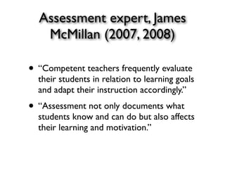 Assessment expert, James
McMillan (2007, 2008)
• “Competent teachers frequently evaluate
their students in relation to learning goals
and adapt their instruction accordingly.”
• “Assessment not only documents what
students know and can do but also affects
their learning and motivation.”
 