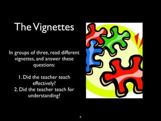 TheVignettes
In groups of three, read different
vignettes, and answer these
questions:
1. Did the teacher teach
effectively?
2. Did the teacher teach for
understanding?
9
 