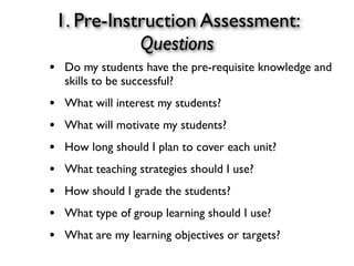 1. Pre-Instruction Assessment:
Questions
• Do my students have the pre-requisite knowledge and
skills to be successful?
• What will interest my students?
• What will motivate my students?
• How long should I plan to cover each unit?
• What teaching strategies should I use?
• How should I grade the students?
• What type of group learning should I use?
• What are my learning objectives or targets?
 