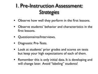 1. Pre-Instruction Assessment:
Strategies
• Observe how well they perform in the ﬁrst lessons.
• Observe students’ behavior and characteristics in the
ﬁrst lessons.
• Questionnaires/Interviews.
• Diagnostic Pre-Tests.
• Look at students’ prior grades and scores on tests
but keep your high expectations of each of them.
• Remember this is only initial data. It is developing and
will change later. Avoid “labeling” students!
 