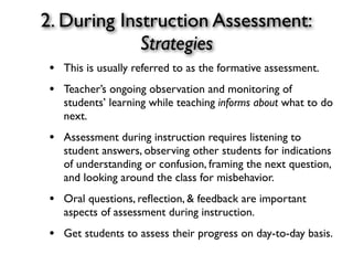2. During Instruction Assessment:
Strategies
• This is usually referred to as the formative assessment.
• Teacher’s ongoing observation and monitoring of
students’ learning while teaching informs about what to do
next.
• Assessment during instruction requires listening to
student answers, observing other students for indications
of understanding or confusion, framing the next question,
and looking around the class for misbehavior.
• Oral questions, reﬂection, & feedback are important
aspects of assessment during instruction.
• Get students to assess their progress on day-to-day basis.
 