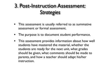 3. Post-Instruction Assessment:
Strategies
• This assessment is usually referred to as summative
assessment or formal assessment.
• The purpose is to document student performance.
• This assessment provides information about how well
students have mastered the material, whether the
students are ready for the next unit, what grades
should be given, what comments should be made to
parents, and how a teacher should adapt his/her
instruction.
 