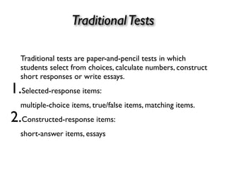 TraditionalTests
Traditional tests are paper-and-pencil tests in which
students select from choices, calculate numbers, construct
short responses or write essays.
1.Selected-response items:
multiple-choice items, true/false items, matching items.
2.Constructed-response items:
short-answer items, essays
 