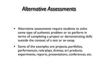 Alternative Assessments
• Alternative assessments require students to solve
some type of authentic problem or to perform in
terms of completing a project or demonstrating skills
outside the context of a test or an essay.
• Some of the examples are: projects, portfolios,
performances, role-plays, dramas, art products,
experiments, reports, presentations, conferences, etc.
 
