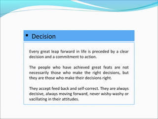  Decision
Every great leap forward in life is preceded by a clear
decision and a commitment to action.
The people who have achieved great feats are not
necessarily those who make the right decisions, but
they are those who make their decisions right.
They accept feed back and self-correct. They are always
decisive, always moving forward, never wishy-washy or
vacillating in their attitudes.
 