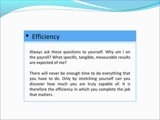  Efficiency
Always ask these questions to yourself. Why am I on
the payroll? What specific, tangible, measurable results
are expected of me?
There will never be enough time to do everything that
you have to do. Only by stretching yourself can you
discover how much you are truly capable of. It is
therefore the efficiency in which you complete the job
that matters.
 