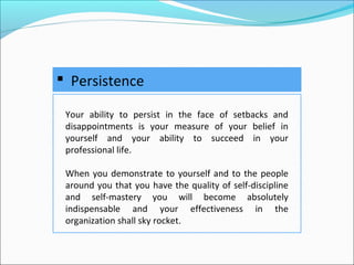  Persistence
Your ability to persist in the face of setbacks and
disappointments is your measure of your belief in
yourself and your ability to succeed in your
professional life.
When you demonstrate to yourself and to the people
around you that you have the quality of self-discipline
and self-mastery you will become absolutely
indispensable and your effectiveness in the
organization shall sky rocket.
 
