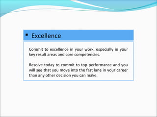  Excellence
Commit to excellence in your work, especially in your
key result areas and core competencies.
Resolve today to commit to top performance and you
will see that you move into the fast lane in your career
than any other decision you can make.
 