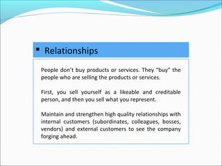  Relationships
People don’t buy products or services. They “buy” the
people who are selling the products or services.
First, you sell yourself as a likeable and creditable
person, and then you sell what you represent.
Maintain and strengthen high quality relationships with
internal customers (subordinates, colleagues, bosses,
vendors) and external customers to see the company
forging ahead.
 