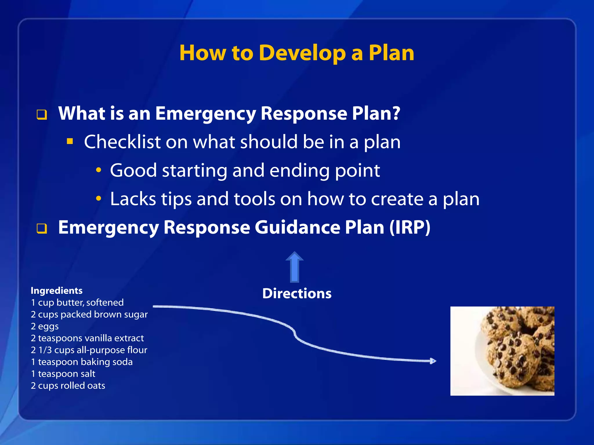 How to Develop a Plan
 What is an Emergency Response Plan?
 Checklist on what should be in a plan
• Good starting and ending point
• Lacks tips and tools on how to create a plan
 Emergency Response Guidance Plan (IRP)
Ingredients
1 cup butter, softened
2 cups packed brown sugar
2 eggs
2 teaspoons vanilla extract
2 1/3 cups all-purpose flour
1 teaspoon baking soda
1 teaspoon salt
2 cups rolled oats
Directions
 