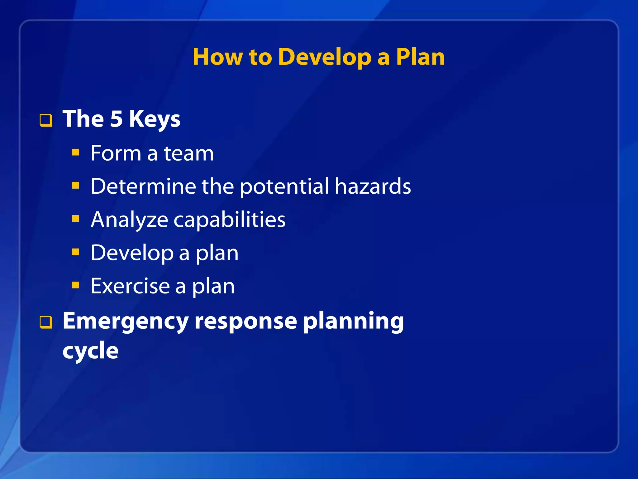 How to Develop a Plan
 The 5 Keys
 Form a team
 Determine the potential hazards
 Analyze capabilities
 Develop a plan
 Exercise a plan
 Emergency response planning
cycle
 