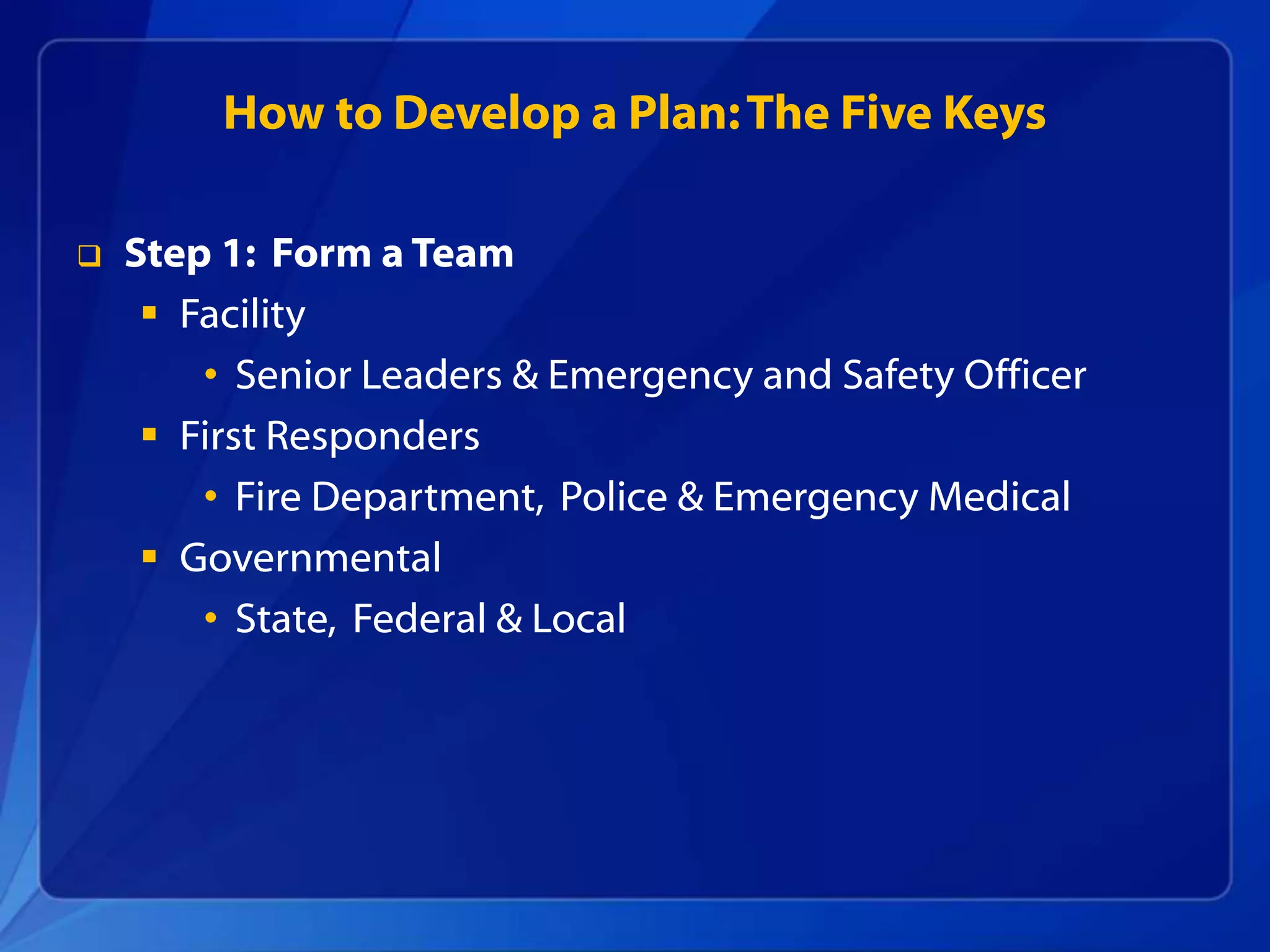 How to Develop a Plan:The Five Keys
 Step 1: Form a Team
 Facility
• Senior Leaders & Emergency and Safety Officer
 First Responders
• Fire Department, Police & Emergency Medical
 Governmental
• State, Federal & Local
 