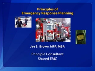 Principles of
Emergency Response Planning
Jae S. Brown,MPA,MBA
Principle Consultant
Shared EMC
 