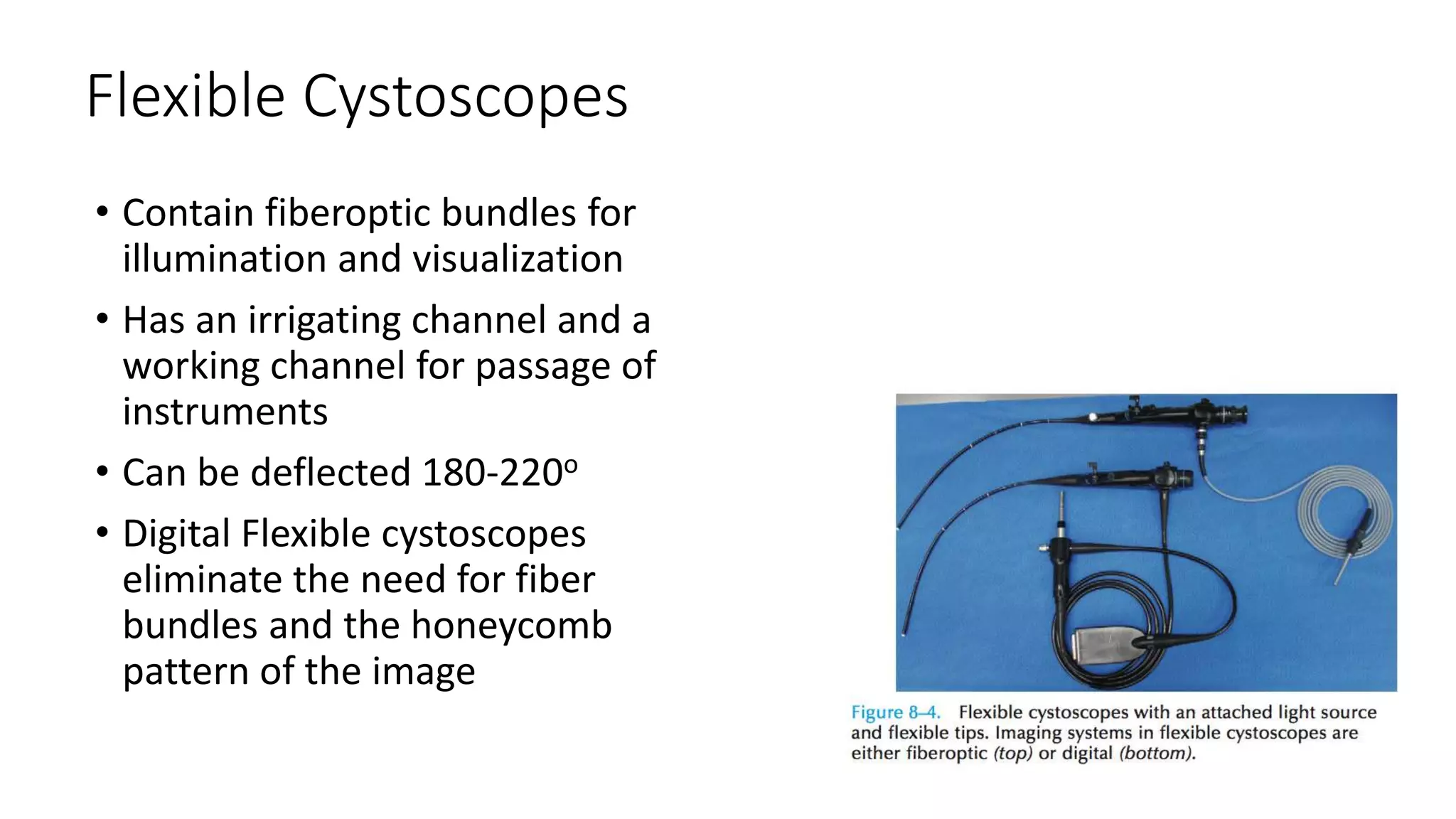 Flexible Cystoscopes
• Contain fiberoptic bundles for
illumination and visualization
• Has an irrigating channel and a
working channel for passage of
instruments
• Can be deflected 180-220o
• Digital Flexible cystoscopes
eliminate the need for fiber
bundles and the honeycomb
pattern of the image
 