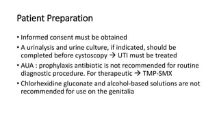 Patient Preparation
• Informed consent must be obtained
• A urinalysis and urine culture, if indicated, should be
completed before cystoscopy  UTI must be treated
• AUA : prophylaxis antibiotic is not recommended for routine
diagnostic procedure. For therapeutic  TMP-SMX
• Chlorhexidine gluconate and alcohol-based solutions are not
recommended for use on the genitalia
 