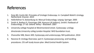References
1. Duty BD, Conlin MJ. Principles of Urologic Endoscopy. In: Campbell-Walsh’s Urology.
Netherland: Elsevier. 2015
2. Hofenfellner R, Stolzenburg JU. Manual Endourology. Leipzig: Springer. 2005
3. Smith A, Badlani G, Preminger GM, Kavoussi LR (editors). Smith’s Textbook of
Endourology. 3rd ed. Oxford: Wiley – Blackwell. 2007
4. University college hospital at Westmoreland street. Cystoscopy: urology
directorate.University colleg London Hospital. NHS foundation trust.
5. Chancellor MB, Steers WD. Cystoscopy and ureteroscopy. NIH publication. 2014
6. Narance D. Urology Overview: part II. Cystoscope processing and handling
procedures. CIS self study lesson plan. Med Central Health System.
 