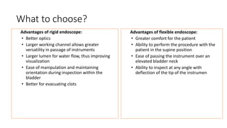 What to choose?
Advantages of rigid endoscope:
• Better optics
• Larger working channel allows greater
versatility in passage of instruments
• Larger lumen for water flow, thus improving
visualization
• Ease of manipulation and maintaining
orientation during inspection within the
bladder
• Better for evacuating clots
Advantages of flexible endoscope:
• Greater comfort for the patient
• Ability to perform the procedure with the
patient in the supine position
• Ease of passing the instrument over an
elevated bladder neck
• Ability to inspect at any angle with
deflection of the tip of the instrumen
 