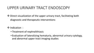 UPPER URINARY TRACT ENDOSCOPY
 Direct visualization of the upper urinary tract, facilitating both
diagnostic and therapeutic interventions
 Indication :
• Treatment of nephrolithiasis
• Evaluation of lateralizing hematuria, abnormal urinary cytology,
and abnormal upper tract imaging studies
 