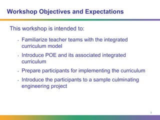 2Workshop Objectives and ExpectationsThis workshop is intended to:Familiarize teacher teams with the integrated curriculum modelIntroduce POE and its associated integrated curriculumPrepare participants for implementing the curriculumIntroduce the participants to a sample culminating engineering project