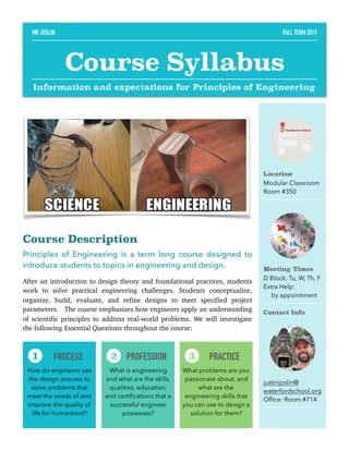 Course Description
Principles of Engineering is a term long course designed to
introduce students to topics in engineering and design.
After an introduction to design theory and foundational practices, students
work to solve practical engineering challenges. Students conceptualize,
organize, build, evaluate, and refine designs to meet specified project
parameters.  The course emphasizes how engineers apply an understanding
of scientific principles to address real-world problems. We will investigate
the following Essential Questions throughout the course: 
Location
Modular Classroom
Room #350
Meeting Times
D Block: Tu, W, Th, F
Extra Help:
by appointment
Contact Info
justinjoslin@
waterfordschool.org
Ofﬁce: Room #714
PROCESS
How do engineers use
the design process to
solve problems that
meet the needs of and
improve the quality of
life for humankind?
1 PROFESSION
What is engineering
and what are the skills,
qualities, education,
and certiﬁcations that a
successful engineer
possesses?
2 PRACTICE
What problems are you
passionate about, and
what are the
engineering skills that
you can use to design a
solution for them?
3
MR JOSLIN FALL TERM 2019
Course Syllabus
Information and expectations for Principles of Engineering
 