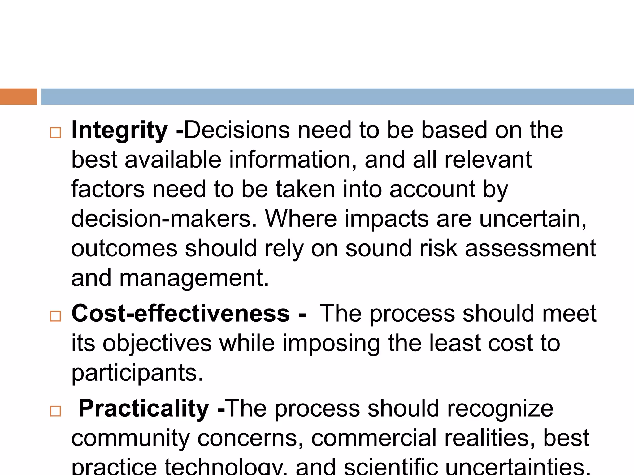  Integrity -Decisions need to be based on the
best available information, and all relevant
factors need to be taken into account by
decision-makers. Where impacts are uncertain,
outcomes should rely on sound risk assessment
and management.
 Cost-effectiveness - The process should meet
its objectives while imposing the least cost to
participants.
 Practicality -The process should recognize
community concerns, commercial realities, best
 