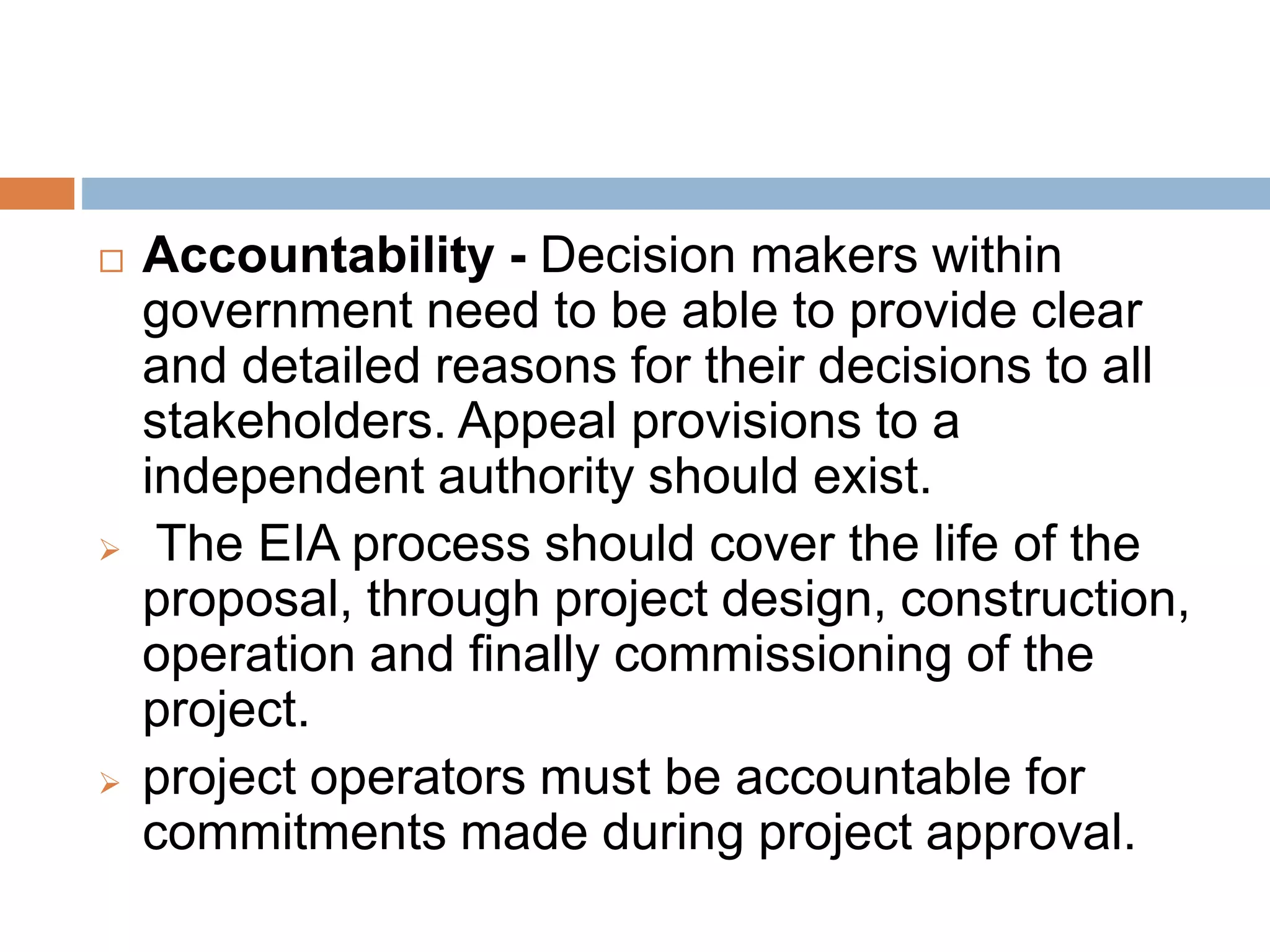  Accountability - Decision makers within
government need to be able to provide clear
and detailed reasons for their decisions to all
stakeholders. Appeal provisions to a
independent authority should exist.
 The EIA process should cover the life of the
proposal, through project design, construction,
operation and finally commissioning of the
project.
 project operators must be accountable for
commitments made during project approval.
 