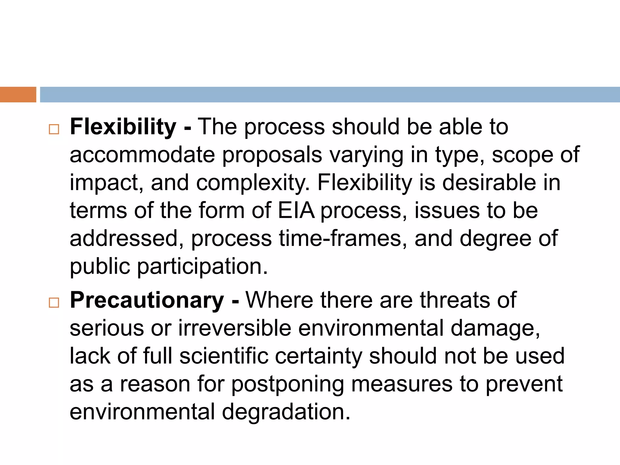  Flexibility - The process should be able to
accommodate proposals varying in type, scope of
impact, and complexity. Flexibility is desirable in
terms of the form of EIA process, issues to be
addressed, process time-frames, and degree of
public participation.
 Precautionary - Where there are threats of
serious or irreversible environmental damage,
lack of full scientific certainty should not be used
as a reason for postponing measures to prevent
environmental degradation.
 