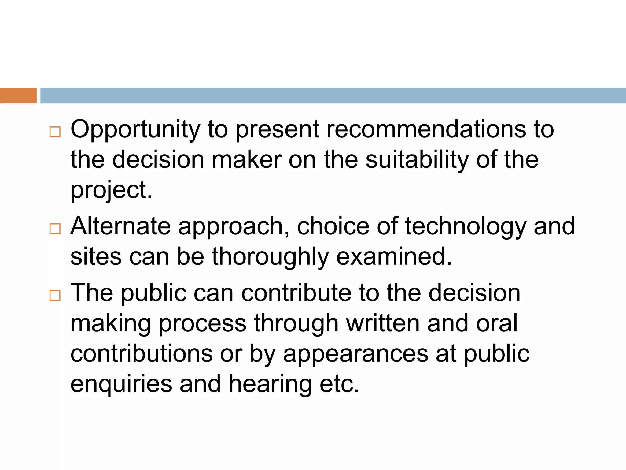 Opportunity to present recommendations to
the decision maker on the suitability of the
project.
 Alternate approach, choice of technology and
sites can be thoroughly examined.
 The public can contribute to the decision
making process through written and oral
contributions or by appearances at public
enquiries and hearing etc.
 