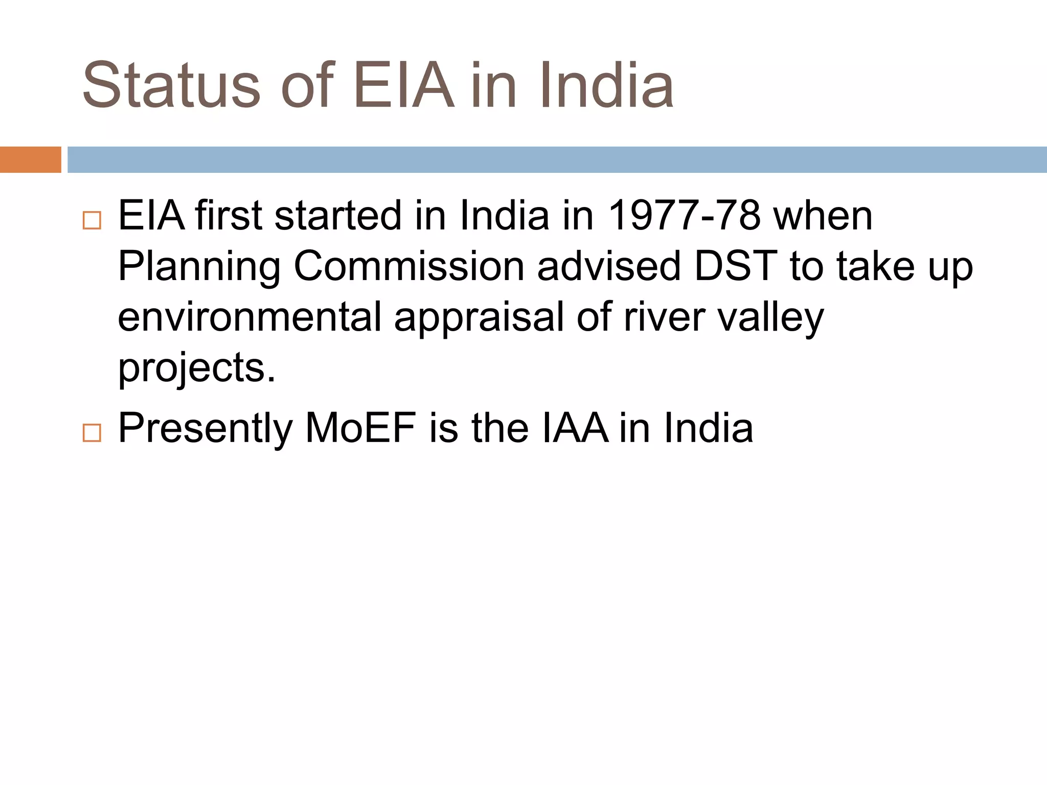 Status of EIA in India
 EIA first started in India in 1977-78 when
Planning Commission advised DST to take up
environmental appraisal of river valley
projects.
 Presently MoEF is the IAA in India
 