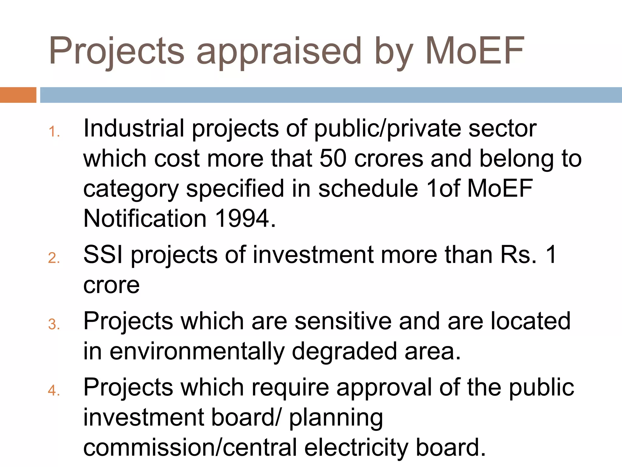 Projects appraised by MoEF
1. Industrial projects of public/private sector
which cost more that 50 crores and belong to
category specified in schedule 1of MoEF
Notification 1994.
2. SSI projects of investment more than Rs. 1
crore
3. Projects which are sensitive and are located
in environmentally degraded area.
4. Projects which require approval of the public
investment board/ planning
commission/central electricity board.
 